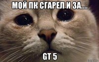 мой пк сгарел и за.... gt 5