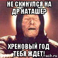 не скинулся на др наташе? хреновый год тебя ждет!