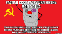 распад ссср разрушил жизнь моего отца раньше он спокойно работал на местном заводе, получал свои 160 рублей даже с прогулами и пьянством. а щас его никуда не берут проклятые капиталисты