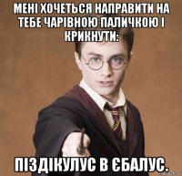 мені хочеться направити на тебе чарівною паличкою і крикнути: піздікулус в єбалус.