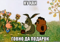 ну как говно да подарок