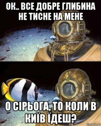 ок.. все добре глибина не тисне на мене о сірьога, то коли в київ їдеш?