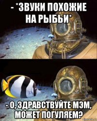 - *звуки похожие на рыбьи* - о, здравствуйте мэм, может погуляем?