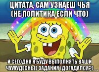 цитата, сам узнаеш чья (не политика если что) и сегодня я буду выполнять ваши чуууудесные задания (догадался?)