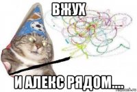 вжух и алекс рядом....