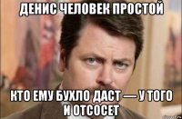 денис человек простой кто ему бухло даст — у того и отсосет