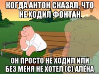 когда антон сказал, что не ходил фонтан он просто не ходил или без меня не хотел (с) алёна