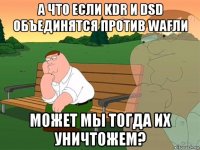 а что если kdr и dsd объединятся против wafли может мы тогда их уничтожем?