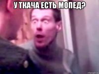 у ткача есть мопед? 