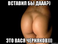 вставил бы дааа?) это вася черняков)))