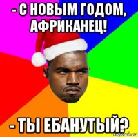 - с новым годом, африканец! - ты ебанутый?