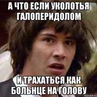 а что если уколотья галоперидолом и трахаться как больнце на голову