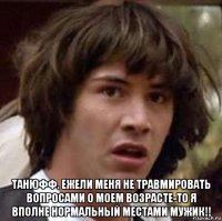  танюфф. ежели меня не травмировать вопросами о моем возрасте-то я вполне нормальный местами мужик!!