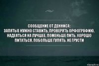 сообщение от денниса:
запятые нужно ставить, проверять орфографию. надеяться на лучшее. поменьше пить. хорошо питаться. побольше гулять. не грусти