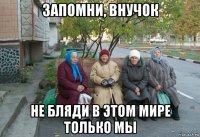 запомни, внучок не бляди в этом мире только мы