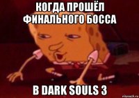 когда прошёл финального босса в dark souls 3