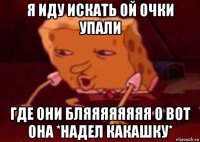 я иду искать ой очки упали где они бляяяяяяяя о вот она *надел какашку*