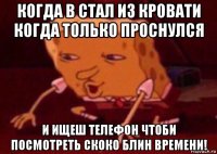 когда в стал из кровати когда только проснулся и ищеш телефон чтоби посмотреть скоко блин времени!