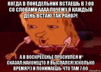 когда в понедельник встаешь в 7:00 со словами:аааа почему я каждый день встаю так рано?! а в воскресенье проснулся и сказал:наконецто я выспался!)сколько время?!) и понимаешь что там 7:00