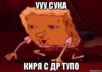 ууу сука киря с др тупо