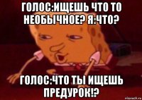 голос:ищешь что то необычное? я:что? голос:что ты ищешь предурок!?