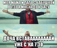 моя мама и папа с бабушкой в 7:30 а мне надо к часу доча вставаааааааай уже с*ка 7:30