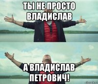 ты не просто владислав а владислав петрович!