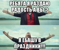 ребята я раздаю радость а вы ? я ебашу в праздники!!!