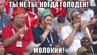 ты не ты, когда голоден! молокни!