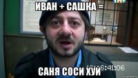 иван + сашка = саня соси хуй