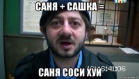 саня + сашка = саня соси хуй