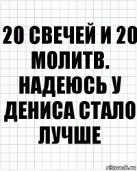 20 свечей и 20 молитв. Надеюсь у Дениса стало лучше