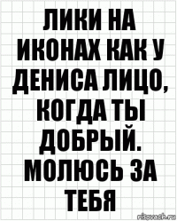 Лики на иконах как у Дениса лицо, когда ты добрый. Молюсь за тебя