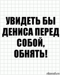 Увидеть бы Дениса перед собой, обнять!