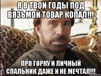 я в твои годы под вязьмой товар копал!!! про горку и личный спальник даже и не мечтал!!!