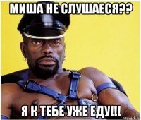 миша не слушаеся?? я к тебе уже еду!!!