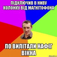 підключив в ниву колонку від магнітофона по вилітали нафіг вікна