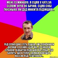 менi 13 минало, я сцяв у хатi,за селом, нiчо не бачив, сцяв собi тихенько, як дiд микита пiдiйшов... пiд сраку дав i геть пiшов, уже покликали до паю, а я сижу у бур'янi, iз синьою сракою, вiдбиток пiдошви на срацi, так болить, що я тепер i думаю навiщо я нассяв пiд ту хатинку?...