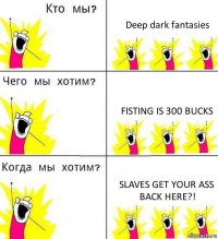 Deep dark fantasies Fisting is 300 bucks Slaves get your ass back here?!