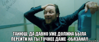  танюш, да давно уже должна была перейти на ты.точнее даже -обязана!!