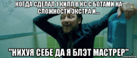 когда сделал 1 килл в кс с ботами на сложности экстра и... "нихуя себе да я блэт мастрер"