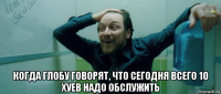  когда глобу говорят, что сегодня всего 10 хуев надо обслужить