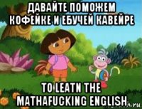 давайте поможем кофейке и ебучей кавейре to leatn the mathafucking english