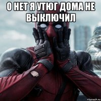 о нет я утюг дома не выключил 