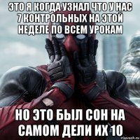 это я когда узнал что у нас 7 контрольных на этой неделе по всем урокам но это был сон на самом дели их 10