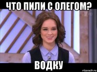 что пили с олегом? водку