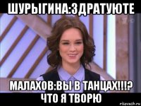 шурыгина:здратуюте малахов:вы в танцах!!!? что я творю