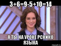 3+6=9-5+10=14 а ты на уроке рскико языка