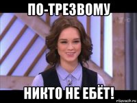 по-трезвому никто не ебёт!