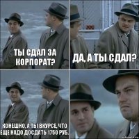 Ты сдал за корпорат? Да, а ты сдал? Конешно, а ты вкурсе, что еще надо досдать 1750 руб. 